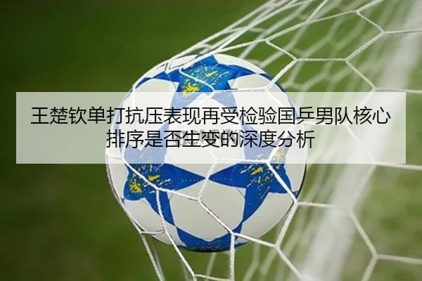 王楚钦单打抗压表现再受检验国乒男队核心排序是否生变的深度分析
